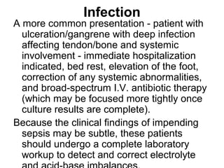 Infection
A more common presentation - patient with
ulceration/gangrene with deep infection
affecting tendon/bone and systemic
involvement - immediate hospitalization
indicated, bed rest, elevation of the foot,
correction of any systemic abnormalities,
and broad-spectrum I.V. antibiotic therapy
(which may be focused more tightly once
culture results are complete).
Because the clinical findings of impending
sepsis may be subtle, these patients
should undergo a complete laboratory
workup to detect and correct electrolyte
 