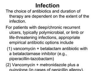 Infection
The choice of antibiotics and duration of
therapy are dependent on the extent of the
infection.
For patients with deep/chronic recurrent
ulcers, typically polymicrobial, or limb or
life-threatening infections, appropriate
empirical antibiotic options include
(1) vancomycin + betalactam antibiotic with
a betalactamase inhibitor (e.g.,
piperacillin-tazobactam)
(2) Vancomycin + metronidazole plus a
 