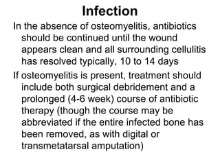 Infection
In the absence of osteomyelitis, antibiotics
should be continued until the wound
appears clean and all surrounding cellulitis
has resolved typically, 10 to 14 days
If osteomyelitis is present, treatment should
include both surgical debridement and a
prolonged (4-6 week) course of antibiotic
therapy (though the course may be
abbreviated if the entire infected bone has
been removed, as with digital or
transmetatarsal amputation)
 