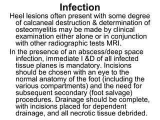 Infection
Heel lesions often present with some degree
of calcaneal destruction & determination of
osteomyelitis may be made by clinical
examination either alone or in conjunction
with other radiographic tests MRI.
In the presence of an abscess/deep space
infection, immediate I &D of all infected
tissue planes is mandatory. Incisions
should be chosen with an eye to the
normal anatomy of the foot (including the
various compartments) and the need for
subsequent secondary (foot salvage)
procedures. Drainage should be complete,
with incisions placed for dependent
drainage, and all necrotic tissue debrided.
 