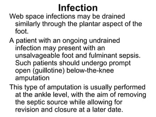 Infection
Web space infections may be drained
similarly through the plantar aspect of the
foot.
A patient with an ongoing undrained
infection may present with an
unsalvageable foot and fulminant sepsis.
Such patients should undergo prompt
open (guillotine) below-the-knee
amputation
This type of amputation is usually performed
at the ankle level, with the aim of removing
the septic source while allowing for
revision and closure at a later date.
 