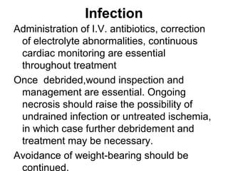 Infection
Administration of I.V. antibiotics, correction
of electrolyte abnormalities, continuous
cardiac monitoring are essential
throughout treatment
Once debrided,wound inspection and
management are essential. Ongoing
necrosis should raise the possibility of
undrained infection or untreated ischemia,
in which case further debridement and
treatment may be necessary.
Avoidance of weight-bearing should be
continued.
 