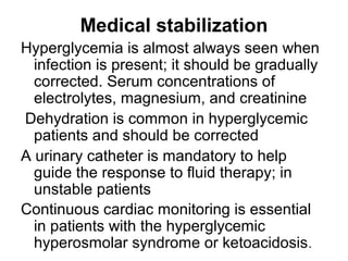 Medical stabilization
Hyperglycemia is almost always seen when
infection is present; it should be gradually
corrected. Serum concentrations of
electrolytes, magnesium, and creatinine
Dehydration is common in hyperglycemic
patients and should be corrected
A urinary catheter is mandatory to help
guide the response to fluid therapy; in
unstable patients
Continuous cardiac monitoring is essential
in patients with the hyperglycemic
hyperosmolar syndrome or ketoacidosis.
 
