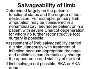 Salvageability of limb
Determined largely on the patient's
functional status and the degree of foot
destruction. For example, primary limb
amputation may be considered in a
nonambulatory, bedridden patient or in a
patient with severe Charcot degeneration,
for whom no further reconstructive foot
surgery is possible
Assessment of limb salvageability carried
out simultaneously with treatment of
infection because appropriate drainage
and antibiotics can dramatically change
the appearance and viability of the foot.
If limb salvage not possible, BKA or AKA
done
 