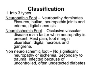 Classification
I Into 3 types
Neuropathic Foot – Neuropathy dominates.
Fissures, bullae, neuropathic joints and
edema, digital necrosis.
Neuroischemic Foot – Occlusive vascular
disease main factor while neuropathy is
present. Rest pain, foot margin
ulceration, digital necrosis and
gangrene.
Non neuroischemic foot – No significant
neuropathy or ischemia. Secondary to
trauma. Infected because of
uncontrolled, often undetected diabetes
 