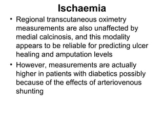 Ischaemia
• Regional transcutaneous oximetry
measurements are also unaffected by
medial calcinosis, and this modality
appears to be reliable for predicting ulcer
healing and amputation levels
• However, measurements are actually
higher in patients with diabetics possibly
because of the effects of arteriovenous
shunting
 