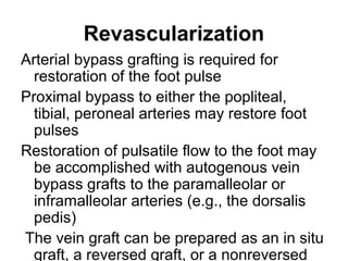 Revascularization
Arterial bypass grafting is required for
restoration of the foot pulse
Proximal bypass to either the popliteal,
tibial, peroneal arteries may restore foot
pulses
Restoration of pulsatile flow to the foot may
be accomplished with autogenous vein
bypass grafts to the paramalleolar or
inframalleolar arteries (e.g., the dorsalis
pedis)
The vein graft can be prepared as an in situ
graft, a reversed graft, or a nonreversed
 