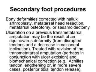 Secondary foot procedures
Bony deformities corrected with hallux
arthroplasty, metatarsal head resection,
metatarsal osteotomy, or sesamoidectomy
Ulceration on a previous transmetatarsal
amputation may be the result of an
equinovarus deformity (from disrupted
tendons and a decrease in calcaneal
inclination). Treated with revision of the
transmetatarsal amputation (perhaps in
conjunction with ulcer excision) and
biomechanical correction (e.g., Achilles
tendon lengthening or, in more severe
cases, posterior tibial tendon release).
 