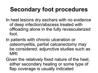 Secondary foot procedures
In heel lesions dry eschars with no evidence
of deep infection/abscess treated with
offloading alone in the fully revascularized
foot.
In patients with chronic ulceration or
osteomyelitis, partial calcanectomy may
be considered. adjunctive studies such as
MRI
Given the relatively fixed nature of the heel,
either secondary healing or some type of
flap coverage is usually indicated
 