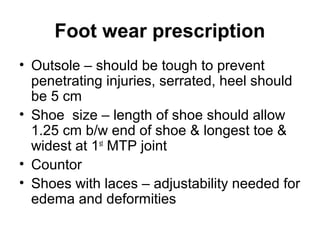 Foot wear prescription
• Outsole – should be tough to prevent
penetrating injuries, serrated, heel should
be 5 cm
• Shoe size – length of shoe should allow
1.25 cm b/w end of shoe & longest toe &
widest at 1st
MTP joint
• Countor
• Shoes with laces – adjustability needed for
edema and deformities
 