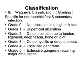 Classification
• II. Wagner’s Classification ( Grading )
Specific for neuropathic foot & secondary
infection
• Grade 0 - No ulceration in a high risk foot
• Grade 1 - Superficial ulceration
• Grade 2 - Deep ulceration up to tendon,
ligament, deep fascia, bone or joint
• Grade 3 - Osteomyelitis or deep abscess
• Grade 4 - Localized gangrene
• Grade 5 - Extensive gangrene requiring
major amputation
 