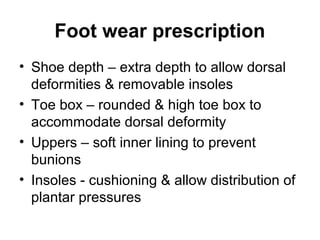 Foot wear prescription
• Shoe depth – extra depth to allow dorsal
deformities & removable insoles
• Toe box – rounded & high toe box to
accommodate dorsal deformity
• Uppers – soft inner lining to prevent
bunions
• Insoles - cushioning & allow distribution of
plantar pressures
 