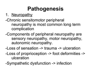 Pathogenesis
1. Neuropathy
-Chronic sensitomotor peripheral
neuropathy is most common long term
complication
-Components of peripheral neuropathy are
sensory neuropathy, motor neuropathy,
autonomic neuropathy.
-Loss of sensation -> trauma -> ulceration
-Loss of proprioception -> foot deformities ->
ulceration
-Sympathetic dysfunction -> infection
 