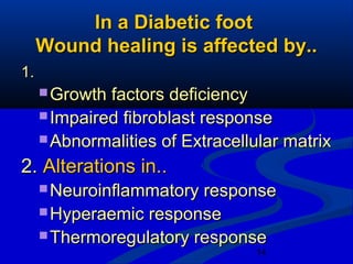 14
In a Diabetic footIn a Diabetic foot
Wound healing is affected by..Wound healing is affected by..
1.1.
 Growth factors deficiencyGrowth factors deficiency
 Impaired fibroblast responseImpaired fibroblast response
 Abnormalities of Extracellular matrixAbnormalities of Extracellular matrix
2.2. Alterations in..Alterations in..
 Neuroinflammatory responseNeuroinflammatory response
 Hyperaemic responseHyperaemic response
 Thermoregulatory responseThermoregulatory response
 