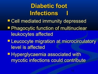 15
Diabetic footDiabetic foot
Infections IInfections I
 Cell mediated immunity depressedCell mediated immunity depressed
 Phagocytic function of multinuclearPhagocytic function of multinuclear
leukocytes affectedleukocytes affected
 Leucocyte migration at microcirculatoryLeucocyte migration at microcirculatory
level is affectedlevel is affected
 Hyperglycaemia associated withHyperglycaemia associated with
mycotic infections could contributemycotic infections could contribute
 