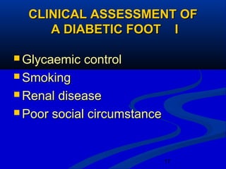 17
CLINICAL ASSESSMENT OFCLINICAL ASSESSMENT OF
A DIABETIC FOOT IA DIABETIC FOOT I
 Glycaemic controlGlycaemic control
 SmokingSmoking
 Renal diseaseRenal disease
 Poor social circumstancePoor social circumstance
 