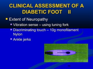 18
CLINICAL ASSESSMENT OF ACLINICAL ASSESSMENT OF A
DIABETIC FOOT IIDIABETIC FOOT II
 Extent of NeuropathyExtent of Neuropathy
 Vibration sense – using tuning forkVibration sense – using tuning fork
 Discriminating touch – 10g monofilamentDiscriminating touch – 10g monofilament
NylonNylon
 Ankle jerksAnkle jerks
 