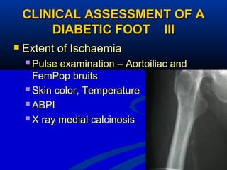 19
CLINICAL ASSESSMENT OF ACLINICAL ASSESSMENT OF A
DIABETIC FOOT IIIDIABETIC FOOT III
 Extent of IschaemiaExtent of Ischaemia
 Pulse examination – Aortoiliac andPulse examination – Aortoiliac and
FemPop bruitsFemPop bruits
 Skin color, TemperatureSkin color, Temperature
 ABPIABPI
 X ray medial calcinosisX ray medial calcinosis
 