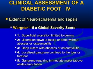 20
CLINICAL ASSESSMENT OF ACLINICAL ASSESSMENT OF A
DIABETIC FOOT IVDIABETIC FOOT IV
 Extent of Neuroischaemia and sepsisExtent of Neuroischaemia and sepsis
 WargnerWargner 1-5 a Global Severity Score1-5 a Global Severity Score
 1:1: Superficial ulceration limited to dermisSuperficial ulceration limited to dermis
 2:2: Ulceration down to fascia or bone withoutUlceration down to fascia or bone without
abscess orabscess or osteomyelitisosteomyelitis
 3:3: Deep ulcers with abscess or osteomyelitisDeep ulcers with abscess or osteomyelitis
 4:4: Localised gangrene confined to the toes orLocalised gangrene confined to the toes or
forefootforefoot
 5:5: Gangrene requiring immediate major (aboveGangrene requiring immediate major (above
ankle) amputationankle) amputation
 