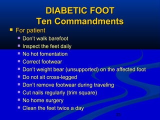 23
DIABETIC FOOTDIABETIC FOOT
Ten CommandmentsTen Commandments
 For patientFor patient
 Don’t walk barefootDon’t walk barefoot
 Inspect the feet dailyInspect the feet daily
 No hot fomentationNo hot fomentation
 Correct footwearCorrect footwear
 Don’t weight bear (unsupported) on the affected footDon’t weight bear (unsupported) on the affected foot
 Do not sit cross-leggedDo not sit cross-legged
 Don’t remove footwear during travelingDon’t remove footwear during traveling
 Cut nails regularly (trim square)Cut nails regularly (trim square)
 No home surgeryNo home surgery
 Clean the feet twice a dayClean the feet twice a day
 