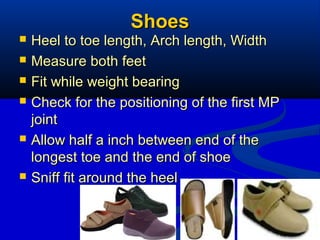 26
ShoesShoes
 Heel to toe length, Arch length, WidthHeel to toe length, Arch length, Width
 Measure both feetMeasure both feet
 Fit while weight bearingFit while weight bearing
 Check for the positioning of the first MPCheck for the positioning of the first MP
jointjoint
 Allow half a inch between end of theAllow half a inch between end of the
longest toe and the end of shoelongest toe and the end of shoe
 Sniff fit around the heelSniff fit around the heel
 