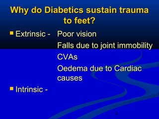 3
Why do Diabetics sustain traumaWhy do Diabetics sustain trauma
to feet?to feet?
 Extrinsic -Extrinsic - Poor visionPoor vision
Falls due to joint immobilityFalls due to joint immobility
CVAsCVAs
Oedema due to CardiacOedema due to Cardiac
causescauses
 Intrinsic -Intrinsic -
 