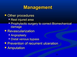 30
ManagementManagement
 Other proceduresOther procedures
 Rest injured areaRest injured area
 Prophylactic surgery to correct BiomechanicalProphylactic surgery to correct Biomechanical
damagedamage
 RevascularizationRevascularization
 AngioplastyAngioplasty
 Distal venous bypassDistal venous bypass
 Prevention of recurrent ulcerationPrevention of recurrent ulceration
 AmputationAmputation
 
