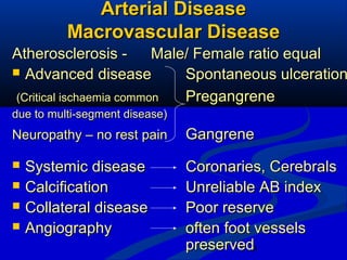 9
Arterial DiseaseArterial Disease
Macrovascular DiseaseMacrovascular Disease
Atherosclerosis -Atherosclerosis - Male/ Female ratio equalMale/ Female ratio equal
 Advanced diseaseAdvanced disease Spontaneous ulcerationSpontaneous ulceration
(Critical ischaemia common(Critical ischaemia common PregangrenePregangrene
due to multi-segment disease)due to multi-segment disease)
Neuropathy – no rest painNeuropathy – no rest pain GangreneGangrene
 Systemic diseaseSystemic disease Coronaries, CerebralsCoronaries, Cerebrals
 CalcificationCalcification Unreliable AB indexUnreliable AB index
 Collateral diseaseCollateral disease Poor reservePoor reserve
 AngiographyAngiography often foot vesselsoften foot vessels
preservedpreserved
 