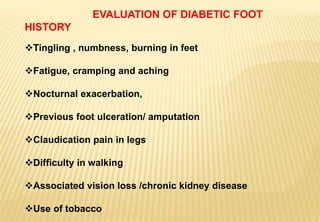 EVALUATION OF DIABETIC FOOT
HISTORY
Tingling , numbness, burning in feet
Fatigue, cramping and aching
Nocturnal exacerbation,
Previous foot ulceration/ amputation
Claudication pain in legs
Difficulty in walking
Associated vision loss /chronic kidney disease
Use of tobacco
 