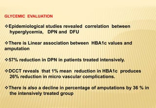 GLYCEMIC EVALUATION
Epidemiological studies revealed correlation between
hyperglycemia, DPN and DFU
There is Linear association between HBA1c values and
amputation
57% reduction in DPN in patients treated intensively.
DCCT reveals that 1% mean reduction in HBA1c produces
26% reduction in micro vascular complications.
There is also a decline in percentage of amputations by 36 % in
the intensively treated group
 
