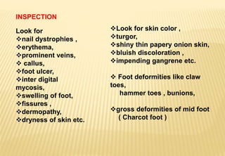 INSPECTION
Look for
nail dystrophies ,
erythema,
prominent veins,
 callus,
foot ulcer,
inter digital
mycosis,
swelling of foot,
fissures ,
dermopathy,
dryness of skin etc.
Look for skin color ,
turgor,
shiny thin papery onion skin,
bluish discoloration ,
impending gangrene etc.
 Foot deformities like claw
toes,
hammer toes , bunions,
gross deformities of mid foot
( Charcot foot )
 