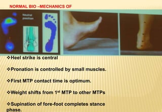 NORMAL BIO –MECHANICS OF
FOOT.
Heel strike is central
Pronation is controlled by small muscles.
First MTP contact time is optimum.
Weight shifts from 1st MTP to other MTPs
Supination of fore-foot completes stance
phase.
 