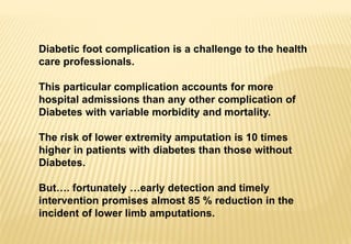 Diabetic foot complication is a challenge to the health
care professionals.
This particular complication accounts for more
hospital admissions than any other complication of
Diabetes with variable morbidity and mortality.
The risk of lower extremity amputation is 10 times
higher in patients with diabetes than those without
Diabetes.
But…. fortunately …early detection and timely
intervention promises almost 85 % reduction in the
incident of lower limb amputations.
 