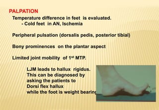 PALPATION
Temperature difference in feet is evaluated.
- Cold feet in AN, Ischemia
Peripheral pulsation (dorsalis pedis, posterior tibial)
Bony prominences on the plantar aspect
Limited joint mobility of 1st MTP.
LJM leads to hallux rigidus.
This can be diagnosed by
asking the patients to
Dorsi flex hallux
while the foot is weight bearing.
 