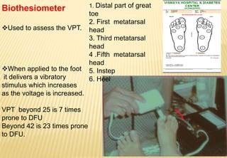 Biothesiometer
Used to assess the VPT.
When applied to the foot
it delivers a vibratory
stimulus which increases
as the voltage is increased.
VPT beyond 25 is 7 times
prone to DFU
Beyond 42 is 23 times prone
to DFU.
1. Distal part of great
toe
2. First metatarsal
head
3. Third metatarsal
head
4 .Fifth metatarsal
head
5. Instep
6. Heel
 