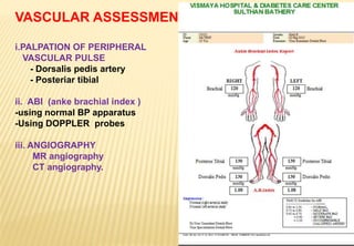 VASCULAR ASSESSMENT
i.PALPATION OF PERIPHERAL
VASCULAR PULSE
- Dorsalis pedis artery
- Posteriar tibial
ii. ABI (anke brachial index )
-using normal BP apparatus
-Using DOPPLER probes
iii. ANGIOGRAPHY
MR angiography
CT angiography.
 