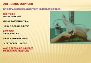 ABI-- USING DOPPLER
BP IS MEASURED USING DOPPLER ULTRASONIC PROBE .
RIGHT SIDE
-RIGHT BRACHIAL
-RIGHT POSTERIAR TIBIAL
- RIGHT DORSALIS PEDIS
LEFT SIDE
-LEFT BRACHIAL
-LEFT POSTERIAR TIBIAL
-LEFT DORSALIS PEDIS
ANKLE PRESSURE IS DIVIDED
BY BRACHIAL PRESSURE
 