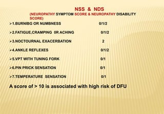 1.BURNIBG OR NUMBNESS 0/1/2
2.FATIGUE,CRAMPING 0R ACHING 0/1/2
3.NOCTOURNAL EXACERBATION 2
4.ANKLE REFLEXES 0/1/2
5.VPT WITH TUNING FORK 0/1
6.PIN PRICK SENSATION 0/1
7.TEMPERATURE SENSATION 0/1
A score of > 10 is associated with high risk of DFU
NSS & NDS
(NEUROPATHY SYMPTOM SCORE & NEUROPATHY DISABILITY
SCORE)
 