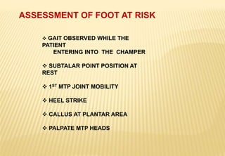 ASSESSMENT OF FOOT AT RISK
 GAIT OBSERVED WHILE THE
PATIENT
ENTERING INTO THE CHAMPER
 SUBTALAR POINT POSITION AT
REST
 1ST MTP JOINT MOBILITY
 HEEL STRIKE
 CALLUS AT PLANTAR AREA
 PALPATE MTP HEADS
 