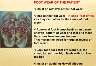 FOOT WEAR OF THE PATIENT
Insist on removal of the foot wear
Inspect the foot wear-–in-shoe foot prints-
- as they can often be the cause of foot
ulcer.
Abnormal foot biomechanics can cause
uneven pattern of wear and tear and make
the shoes troublesome for use.
This makes the need for regular review of
foot wear
Look for shoes that are worn out, too
small, too narrow, high heels with too low
toe box
Insist on avoiding Hawaii slippers
 
