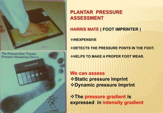 PLANTAR PRESSURE
ASSESSMENT
HARRIS MATE ( FOOT IMPRINTER )
INEXPENSIVE
DETECTS THE PRESSURE PONTS IN THE FOOT.
HELPS TO MAKE A PROPER FOOT WEAR.
We can assess
Static pressure Imprint
Dynamic pressure Imprint
The pressure gradient is
expressed in intensity gradient
 