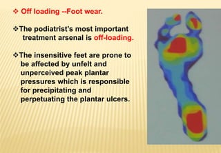  Off loading --Foot wear.
The podiatrist’s most important
treatment arsenal is off-loading.
The insensitive feet are prone to
be affected by unfelt and
unperceived peak plantar
pressures which is responsible
for precipitating and
perpetuating the plantar ulcers.
 