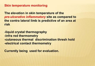 Skin temperature monitoring
The elevation in skin temperature of the
pre-ulcerative inflammatory site as compared to
the contra lateral limb is predictive of an area at
risk
-liquid crystal thermography
-infra red thermometry
-cutaneous thermal discrimination thresh hold
-electrical contact thermometry
Currently being used for evaluation.
 