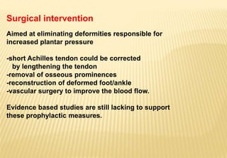 Surgical intervention
Aimed at eliminating deformities responsible for
increased plantar pressure
-short Achilles tendon could be corrected
by lengthening the tendon
-removal of osseous prominences
-reconstruction of deformed foot/ankle
-vascular surgery to improve the blood flow.
Evidence based studies are still lacking to support
these prophylactic measures.
 