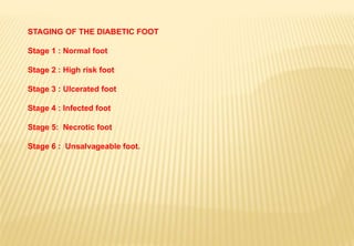 STAGING OF THE DIABETIC FOOT
Stage 1 : Normal foot
Stage 2 : High risk foot
Stage 3 : Ulcerated foot
Stage 4 : Infected foot
Stage 5: Necrotic foot
Stage 6 : Unsalvageable foot.
 