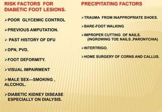 RISK FACTORS FOR
DIABETIC FOOT LESIONS.
POOR GLYCEMIC CONTROL
PREVIOUS AMPUTATION.
 PAST HISTORY OF DFU
DPN, PVD.
FOOT DEFORMITY.
VISUAL IMPAIRMENT
MALE SEX—SMOKING ,
ALCOHOL.
DIABETIC KIDNEY DISEASE
ESPECIALLY ON DIALYSIS.
PRECIPITATING FACTORS
TRAUMA FROM INAPPROPRIATE SHOES.
BARE-FOOT WALKING
IMPROPER CUTTING OF NAILS.
(INGROWING TOE NAILS ,PARONYCHIA)
INTERTRIGO.
HOME SURGERY OF CORNS AND CALLUS.
 