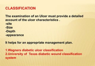 CLASSIFICATION
The examination of an Ulcer must provide a detailed
account of the ulcer characteristics .
-site
-Size
-Depth
-appearance
It helps for an appropriate management plan.
1.Wagners diabetic ulcer classification
2.University of Texas diabetic wound classification
system
 