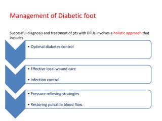 Management of Diabetic foot
Successful diagnosis and treatment of pts with DFUs involves a holistic approach that
includes
• Optimal diabetes control
• Effective local wound care
• Infection control
• Pressure relieving strategies
• Restoring pulsatile blood flow.
 