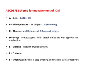 ABCDEFS Scheme for management of DM
 A – A1c : HbA1C < 7%
 B – Blood pressure : BP target < 130/80 mmHg.
 C – Cholesterol : LDL target of 2.0 mmol/L or less.
 D – Drugs : Protect against heart attack and stroke with appropriate
medication.
 E – Exercise : Regular physical activity.
 F – Footcare
 S – Smoking and stress : Stop smoking and manage stress effectively.
 