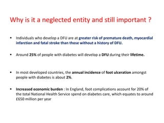 Why is it a neglected entity and still important ?
 Individuals who develop a DFU are at greater risk of premature death, myocardial
infarction and fatal stroke than those without a history of DFU.
 Around 25% of people with diabetes will develop a DFU during their lifetime.
 In most developed countries, the annual incidence of foot ulceration amongst
people with diabetes is about 2%.
 Increased economic burden : In England, foot complications account for 20% of
the total National Health Service spend on diabetes care, which equates to around
£650 million per year
 